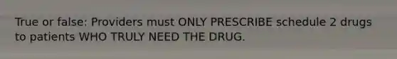 True or false: Providers must ONLY PRESCRIBE schedule 2 drugs to patients WHO TRULY NEED THE DRUG.