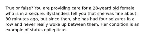 True or false? You are providing care for a 28-yeard old female who is in a seizure. Bystanders tell you that she was fine about 30 minutes ago, but since then, she has had four seizures in a row and never really woke up between them. Her condition is an example of status epilepticus.