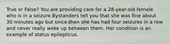 True or False? You are providing care for a 28-year-old female who is in a seizure.Bystanders tell you that she was fine about 30 minutes ago but since then she has had four seizures in a row and never really woke up between them. Her condition is an example of status epilepticus.