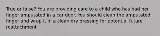 True or false? You are providing care to a child who has had her finger amputated in a car door. You should clean the amputated finger and wrap it in a clean dry dressing for potential future reattachment