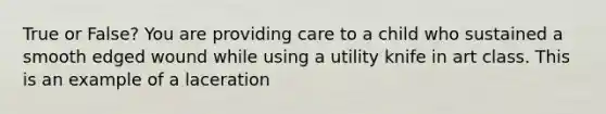 True or False? You are providing care to a child who sustained a smooth edged wound while using a utility knife in art class. This is an example of a laceration