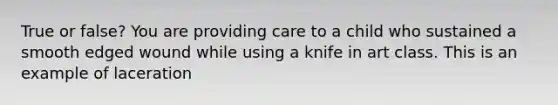 True or false? You are providing care to a child who sustained a smooth edged wound while using a knife in art class. This is an example of laceration