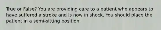 True or False? You are providing care to a patient who appears to have suffered a stroke and is now in shock. You should place the patient in a semi-sitting position.