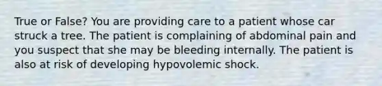 True or False? You are providing care to a patient whose car struck a tree. The patient is complaining of abdominal pain and you suspect that she may be bleeding internally. The patient is also at risk of developing hypovolemic shock.