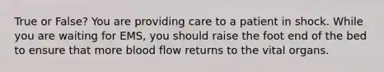 True or False? You are providing care to a patient in shock. While you are waiting for EMS, you should raise the foot end of the bed to ensure that more blood flow returns to the vital organs.