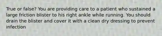 True or false? You are providing care to a patient who sustained a large friction blister to his right ankle while running. You should drain the blister and cover it with a clean dry dressing to prevent infection