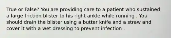 True or False? You are providing care to a patient who sustained a large friction blister to his right ankle while running . You should drain the blister using a butter knife and a straw and cover it with a wet dressing to prevent infection .