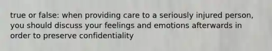 true or false: when providing care to a seriously injured person, you should discuss your feelings and emotions afterwards in order to preserve confidentiality