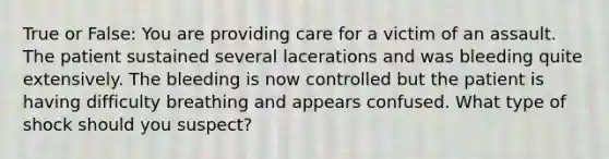 True or False: You are providing care for a victim of an assault. The patient sustained several lacerations and was bleeding quite extensively. The bleeding is now controlled but the patient is having difficulty breathing and appears confused. What type of shock should you suspect?