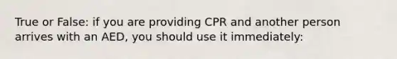 True or False: if you are providing CPR and another person arrives with an AED, you should use it immediately: