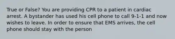 True or False? You are providing CPR to a patient in cardiac arrest. A bystander has used his cell phone to call 9-1-1 and now wishes to leave. In order to ensure that EMS arrives, the cell phone should stay with the person