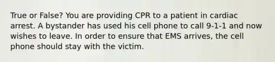 True or False? You are providing CPR to a patient in cardiac arrest. A bystander has used his cell phone to call 9-1-1 and now wishes to leave. In order to ensure that EMS arrives, the cell phone should stay with the victim.