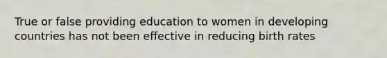 True or false providing education to women in developing countries has not been effective in reducing birth rates