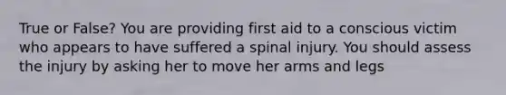 True or False? You are providing first aid to a conscious victim who appears to have suffered a spinal injury. You should assess the injury by asking her to move her arms and legs