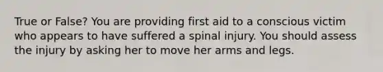 True or False? You are providing first aid to a conscious victim who appears to have suffered a spinal injury. You should assess the injury by asking her to move her arms and legs.