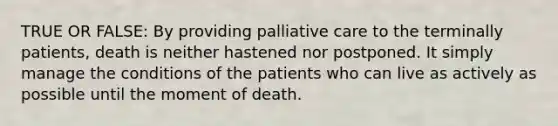 TRUE OR FALSE: By providing palliative care to the terminally patients, death is neither hastened nor postponed. It simply manage the conditions of the patients who can live as actively as possible until the moment of death.