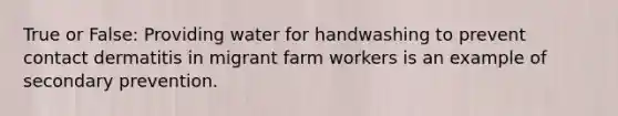 True or False: Providing water for handwashing to prevent contact dermatitis in migrant farm workers is an example of secondary prevention.