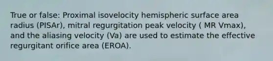 True or false: Proximal isovelocity hemispheric surface area radius (PISAr), mitral regurgitation peak velocity ( MR Vmax), and the aliasing velocity (Va) are used to estimate the effective regurgitant orifice area (EROA).