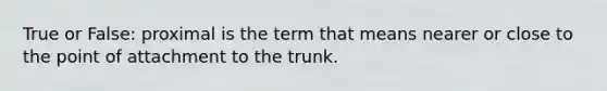 True or False: proximal is the term that means nearer or close to the point of attachment to the trunk.