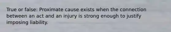 True or false: Proximate cause exists when the connection between an act and an injury is strong enough to justify imposing liability.