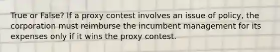 True or False? If a proxy contest involves an issue of policy, the corporation must reimburse the incumbent management for its expenses only if it wins the proxy contest.