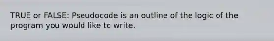 TRUE or FALSE: Pseudocode is an outline of the logic of the program you would like to write.