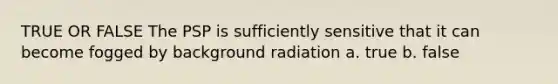 TRUE OR FALSE The PSP is sufficiently sensitive that it can become fogged by background radiation a. true b. false