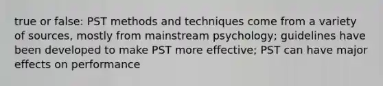 true or false: PST methods and techniques come from a variety of sources, mostly from mainstream psychology; guidelines have been developed to make PST more effective; PST can have major effects on performance