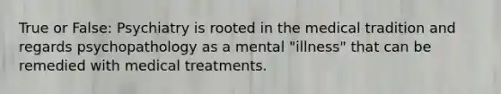 True or False: Psychiatry is rooted in the medical tradition and regards psychopathology as a mental "illness" that can be remedied with medical treatments.