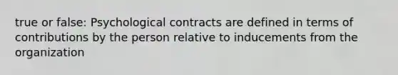 true or false: Psychological contracts are defined in terms of contributions by the person relative to inducements from the organization