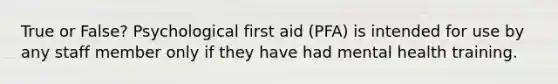 True or False? Psychological first aid (PFA) is intended for use by any staff member only if they have had mental health training.