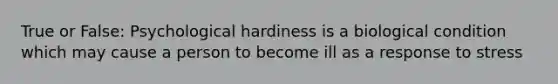 True or False: Psychological hardiness is a biological condition which may cause a person to become ill as a response to stress