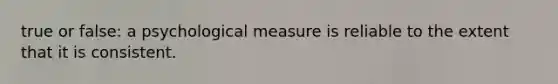 true or false: a psychological measure is reliable to the extent that it is consistent.