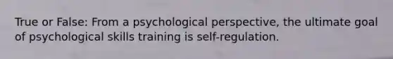 True or False: From a psychological perspective, the ultimate goal of psychological skills training is self-regulation.