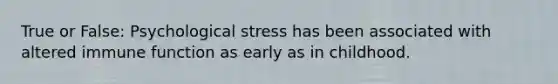 True or False: Psychological stress has been associated with altered immune function as early as in childhood.