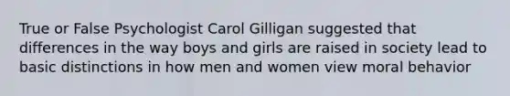 True or False Psychologist Carol Gilligan suggested that differences in the way boys and girls are raised in society lead to basic distinctions in how men and women view moral behavior