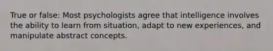 True or false: Most psychologists agree that intelligence involves the ability to learn from situation, adapt to new experiences, and manipulate abstract concepts.