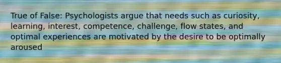 True of False: Psychologists argue that needs such as curiosity, learning, interest, competence, challenge, flow states, and optimal experiences are motivated by the desire to be optimally aroused