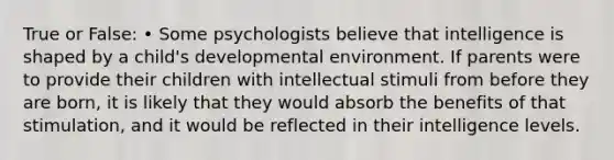 True or False: • Some psychologists believe that intelligence is shaped by a child's developmental environment. If parents were to provide their children with intellectual stimuli from before they are born, it is likely that they would absorb the benefits of that stimulation, and it would be reflected in their intelligence levels.