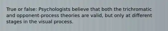 True or false: Psychologists believe that both the trichromatic and opponent-process theories are valid, but only at different stages in the visual process.