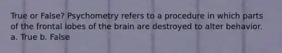 True or False? Psychometry refers to a procedure in which parts of the frontal lobes of the brain are destroyed to alter behavior. a. True b. False