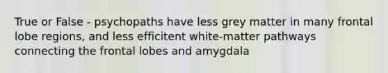 True or False - psychopaths have less grey matter in many frontal lobe regions, and less efficitent white-matter pathways connecting the frontal lobes and amygdala