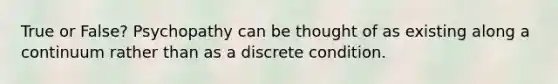 True or False? Psychopathy can be thought of as existing along a continuum rather than as a discrete condition.