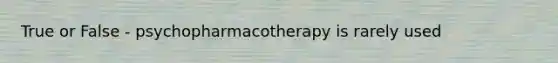 True or False - psychopharmacotherapy is rarely used