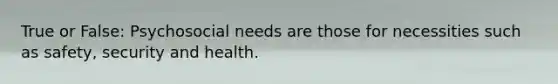 True or False: Psychosocial needs are those for necessities such as safety, security and health.