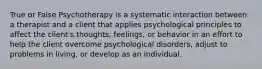 True or False Psychotherapy is a systematic interaction between a therapist and a client that applies psychological principles to affect the client's thoughts, feelings, or behavior in an effort to help the client overcome psychological disorders, adjust to problems in living, or develop as an individual.