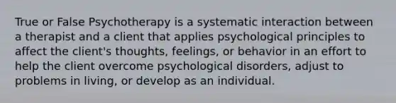 True or False Psychotherapy is a systematic interaction between a therapist and a client that applies psychological principles to affect the client's thoughts, feelings, or behavior in an effort to help the client overcome psychological disorders, adjust to problems in living, or develop as an individual.