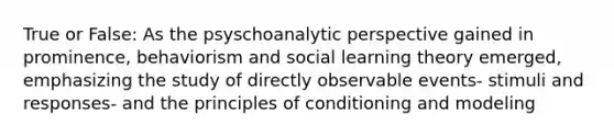 True or False: As the psyschoanalytic perspective gained in prominence, behaviorism and social learning theory emerged, emphasizing the study of directly observable events- stimuli and responses- and the principles of conditioning and modeling