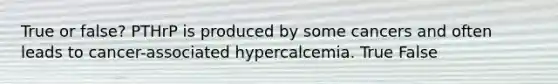 True or false? PTHrP is produced by some cancers and often leads to cancer-associated hypercalcemia. True False