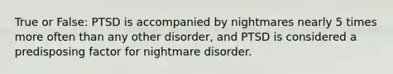 True or False: PTSD is accompanied by nightmares nearly 5 times more often than any other disorder, and PTSD is considered a predisposing factor for nightmare disorder.